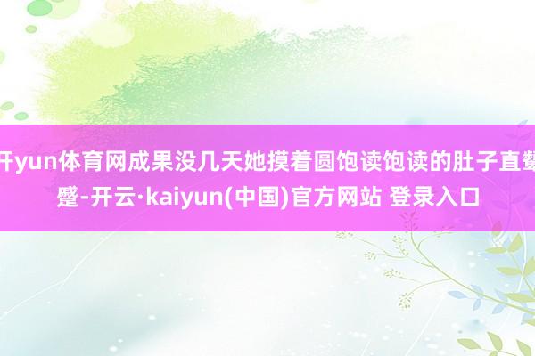 开yun体育网成果没几天她摸着圆饱读饱读的肚子直颦蹙-开云·kaiyun(中国)官方网站 登录入口