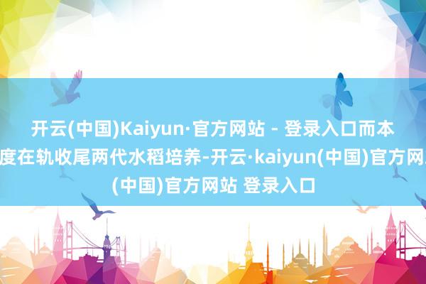 开云(中国)Kaiyun·官方网站 - 登录入口而本次试验将初度在轨收尾两代水稻培养-开云·kaiyun(中国)官方网站 登录入口