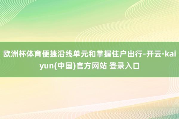 欧洲杯体育便捷沿线单元和掌握住户出行-开云·kaiyun(中国)官方网站 登录入口