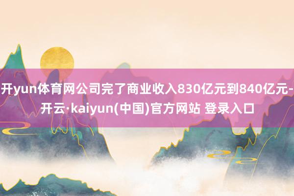 开yun体育网公司完了商业收入830亿元到840亿元-开云·kaiyun(中国)官方网站 登录入口