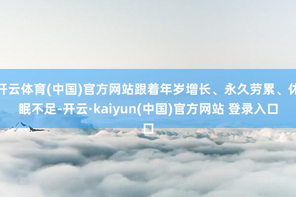 开云体育(中国)官方网站跟着年岁增长、永久劳累、休眠不足-开云·kaiyun(中国)官方网站 登录入口