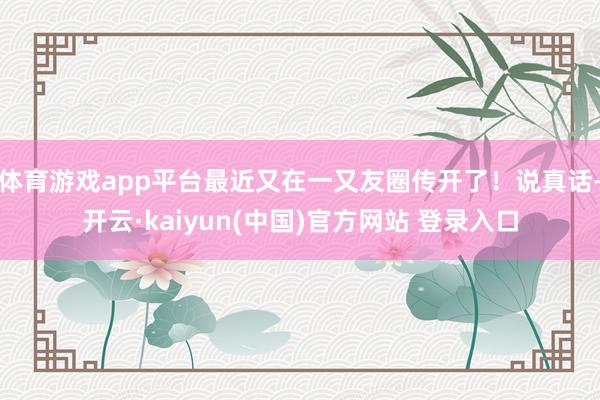 体育游戏app平台最近又在一又友圈传开了！说真话-开云·kaiyun(中国)官方网站 登录入口