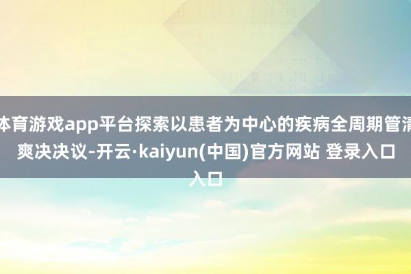 体育游戏app平台探索以患者为中心的疾病全周期管清爽决决议-开云·kaiyun(中国)官方网站 登录入口