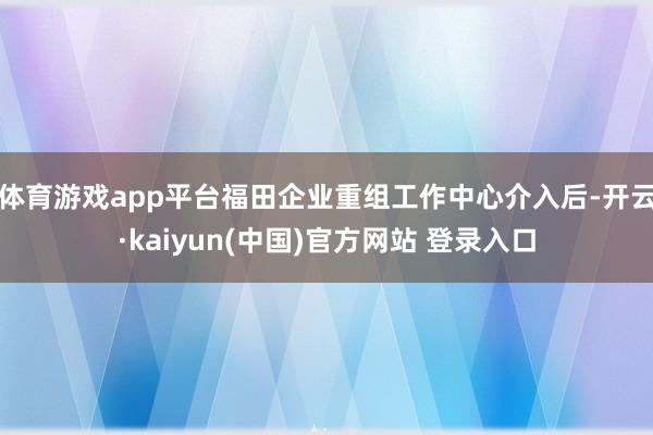 体育游戏app平台福田企业重组工作中心介入后-开云·kaiyun(中国)官方网站 登录入口