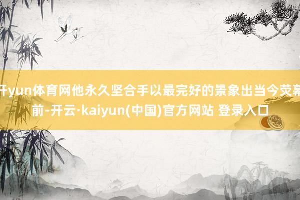 开yun体育网他永久坚合手以最完好的景象出当今荧幕前-开云·kaiyun(中国)官方网站 登录入口