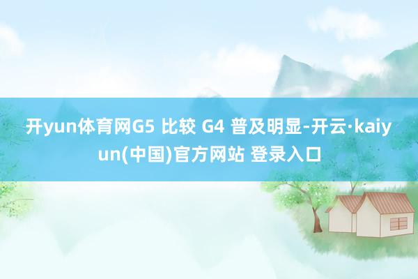 开yun体育网G5 比较 G4 普及明显-开云·kaiyun(中国)官方网站 登录入口