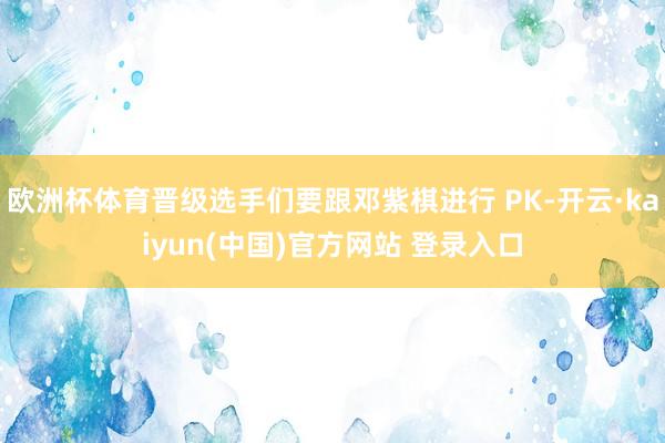 欧洲杯体育晋级选手们要跟邓紫棋进行 PK-开云·kaiyun(中国)官方网站 登录入口