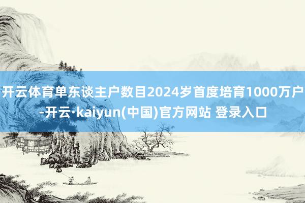开云体育单东谈主户数目2024岁首度培育1000万户-开云·kaiyun(中国)官方网站 登录入口