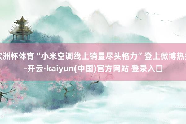 欧洲杯体育“小米空调线上销量尽头格力”登上微博热搜-开云·kaiyun(中国)官方网站 登录入口