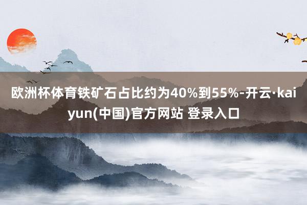 欧洲杯体育铁矿石占比约为40%到55%-开云·kaiyun(中国)官方网站 登录入口