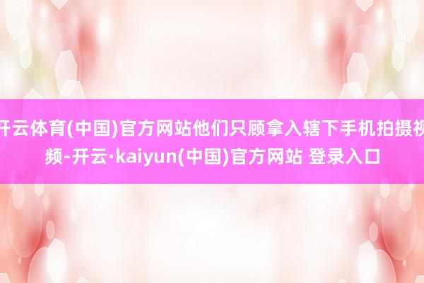 开云体育(中国)官方网站他们只顾拿入辖下手机拍摄视频-开云·kaiyun(中国)官方网站 登录入口
