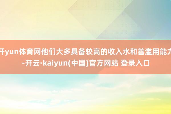 开yun体育网他们大多具备较高的收入水和善滥用能力-开云·kaiyun(中国)官方网站 登录入口