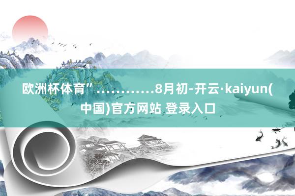 欧洲杯体育”　　…………　　8月初-开云·kaiyun(中国)官方网站 登录入口