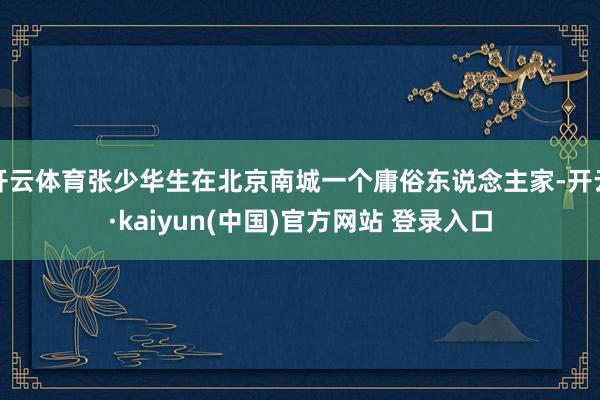开云体育张少华生在北京南城一个庸俗东说念主家-开云·kaiyun(中国)官方网站 登录入口
