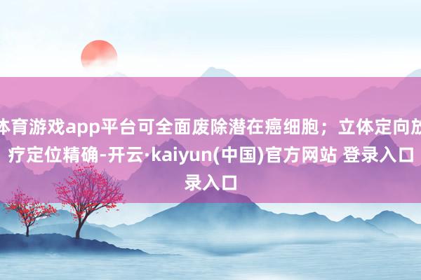 体育游戏app平台可全面废除潜在癌细胞；立体定向放疗定位精确-开云·kaiyun(中国)官方网站 登录入口