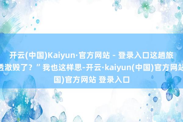 开云(中国)Kaiyun·官方网站 - 登录入口这趟旅行岂不是透澈毁了？”我也这样思-开云·kaiyun(中国)官方网站 登录入口