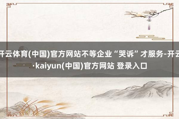 开云体育(中国)官方网站不等企业“哭诉”才服务-开云·kaiyun(中国)官方网站 登录入口