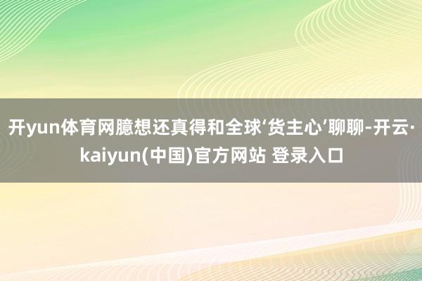 开yun体育网臆想还真得和全球‘货主心’聊聊-开云·kaiyun(中国)官方网站 登录入口