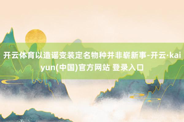 开云体育以造谣变装定名物种并非崭新事-开云·kaiyun(中国)官方网站 登录入口