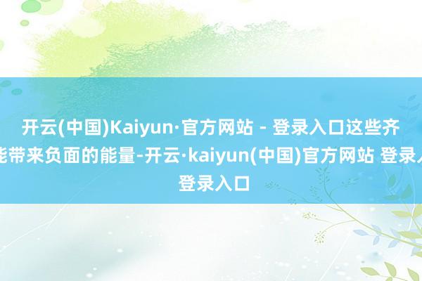 开云(中国)Kaiyun·官方网站 - 登录入口这些齐可能带来负面的能量-开云·kaiyun(中国)官方网站 登录入口