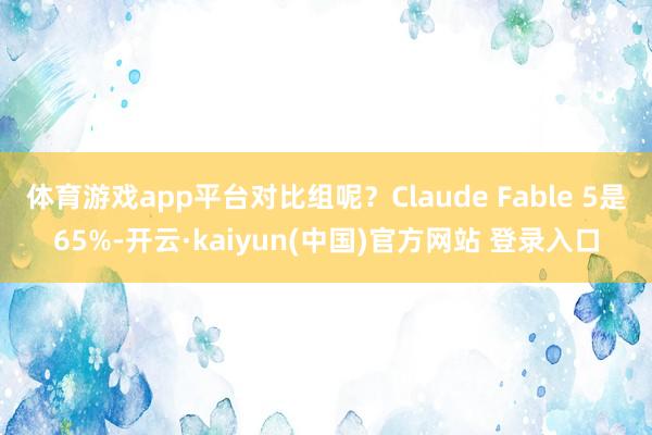 体育游戏app平台对比组呢？Claude Fable 5是65%-开云·kaiyun(中国)官方网站 登录入口