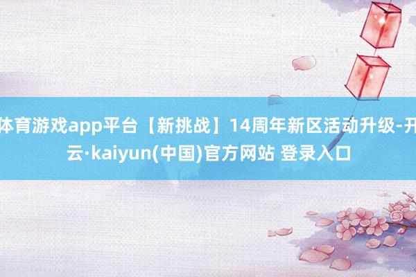 体育游戏app平台【新挑战】14周年新区活动升级-开云·kaiyun(中国)官方网站 登录入口