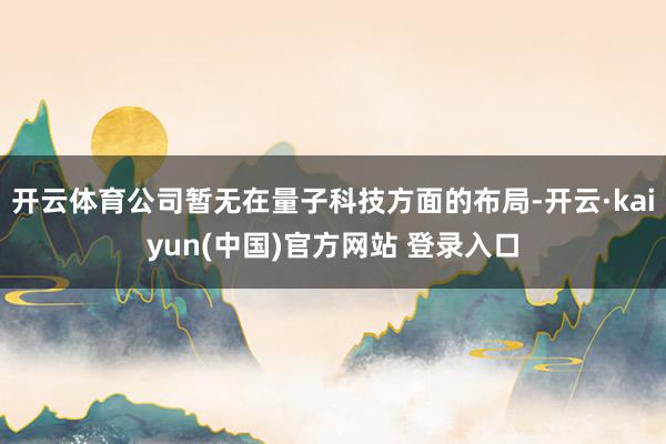 开云体育公司暂无在量子科技方面的布局-开云·kaiyun(中国)官方网站 登录入口