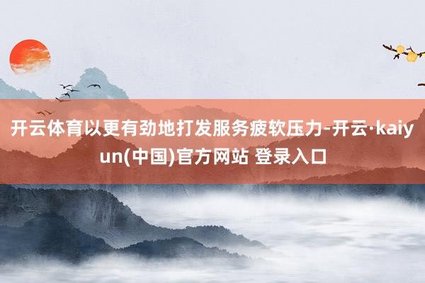 开云体育以更有劲地打发服务疲软压力-开云·kaiyun(中国)官方网站 登录入口