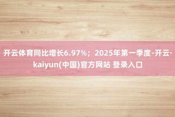 开云体育同比增长6.97%；2025年第一季度-开云·kaiyun(中国)官方网站 登录入口
