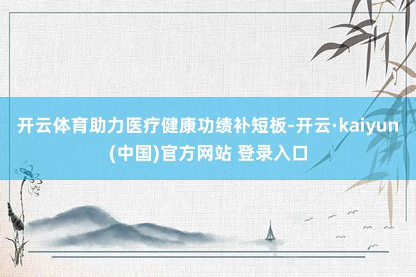 开云体育助力医疗健康功绩补短板-开云·kaiyun(中国)官方网站 登录入口