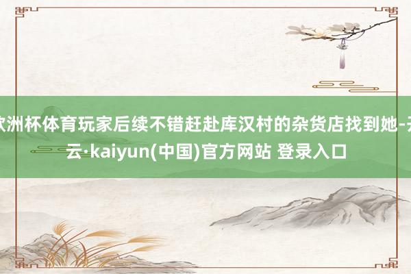 欧洲杯体育玩家后续不错赶赴库汉村的杂货店找到她-开云·kaiyun(中国)官方网站 登录入口