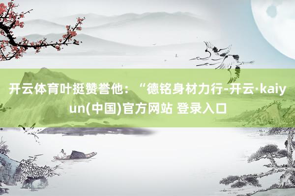 开云体育叶挺赞誉他：“德铭身材力行-开云·kaiyun(中国)官方网站 登录入口