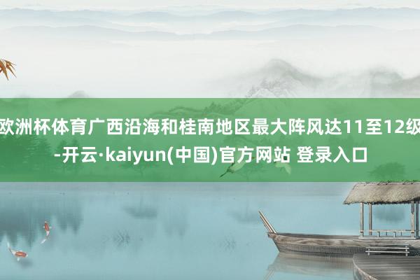 欧洲杯体育广西沿海和桂南地区最大阵风达11至12级-开云·kaiyun(中国)官方网站 登录入口