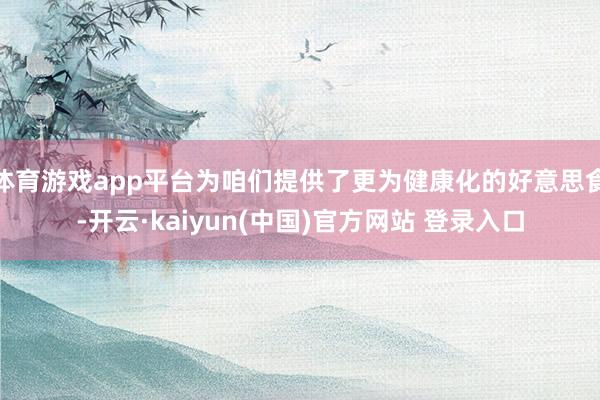 体育游戏app平台为咱们提供了更为健康化的好意思食-开云·kaiyun(中国)官方网站 登录入口