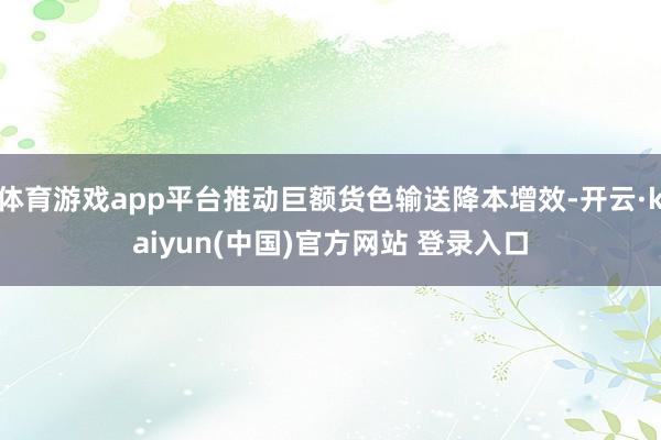 体育游戏app平台推动巨额货色输送降本增效-开云·kaiyun(中国)官方网站 登录入口