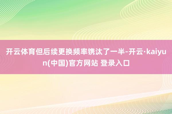 开云体育但后续更换频率镌汰了一半-开云·kaiyun(中国)官方网站 登录入口