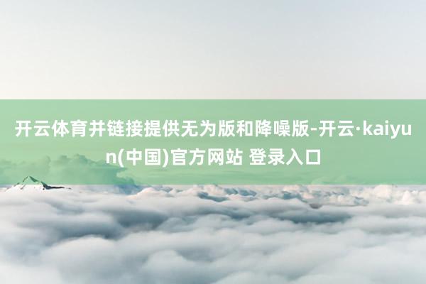 开云体育并链接提供无为版和降噪版-开云·kaiyun(中国)官方网站 登录入口