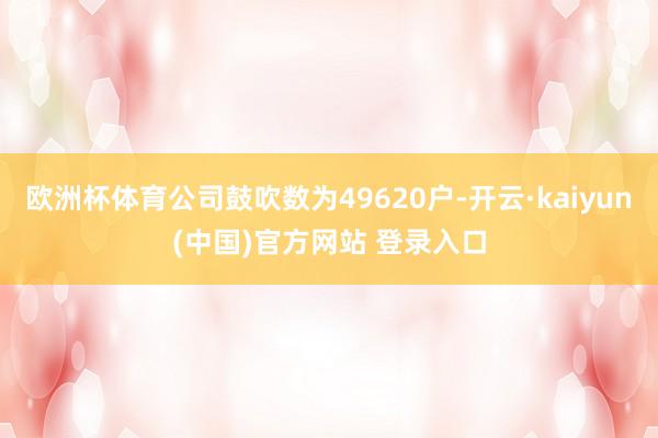 欧洲杯体育公司鼓吹数为49620户-开云·kaiyun(中国)官方网站 登录入口
