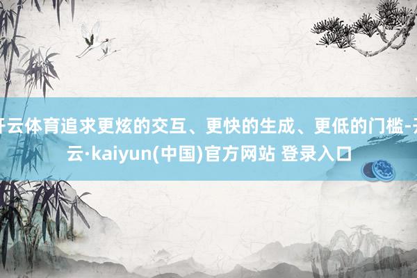 开云体育追求更炫的交互、更快的生成、更低的门槛-开云·kaiyun(中国)官方网站 登录入口
