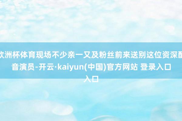 欧洲杯体育现场不少亲一又及粉丝前来送别这位资深配音演员-开云·kaiyun(中国)官方网站 登录入口
