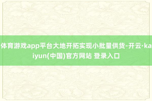 体育游戏app平台大地开拓实现小批量供货-开云·kaiyun(中国)官方网站 登录入口