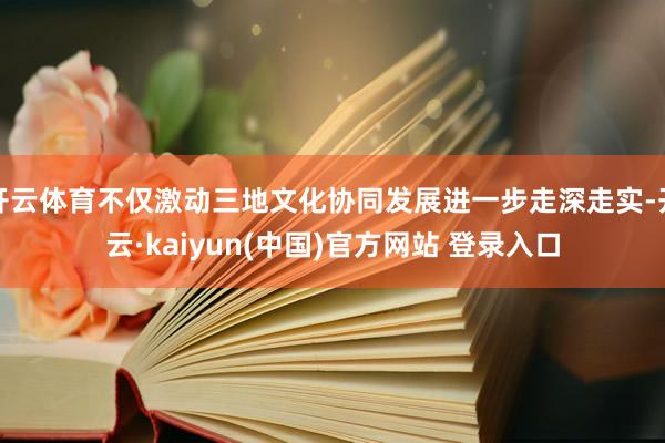 开云体育不仅激动三地文化协同发展进一步走深走实-开云·kaiyun(中国)官方网站 登录入口