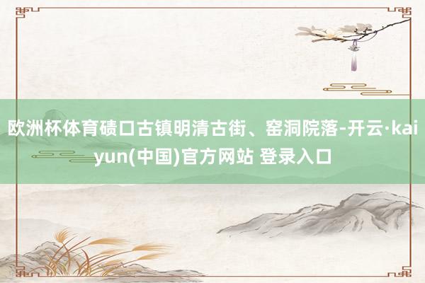 欧洲杯体育碛口古镇明清古街、窑洞院落-开云·kaiyun(中国)官方网站 登录入口