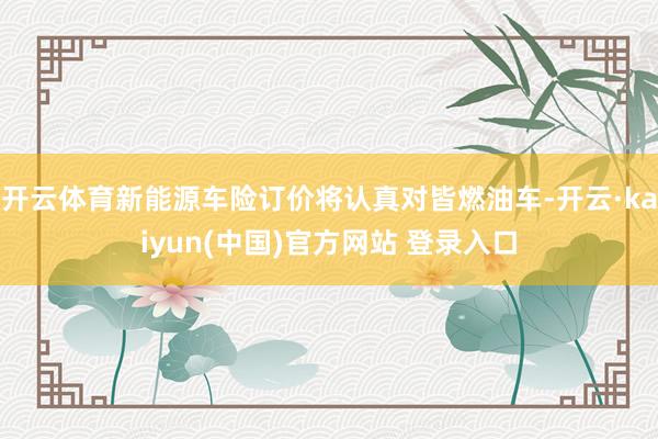 开云体育新能源车险订价将认真对皆燃油车-开云·kaiyun(中国)官方网站 登录入口