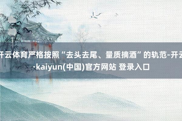 开云体育严格按照“去头去尾、量质摘酒”的轨范-开云·kaiyun(中国)官方网站 登录入口