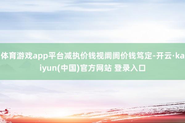体育游戏app平台减执价钱视阛阓价钱笃定-开云·kaiyun(中国)官方网站 登录入口