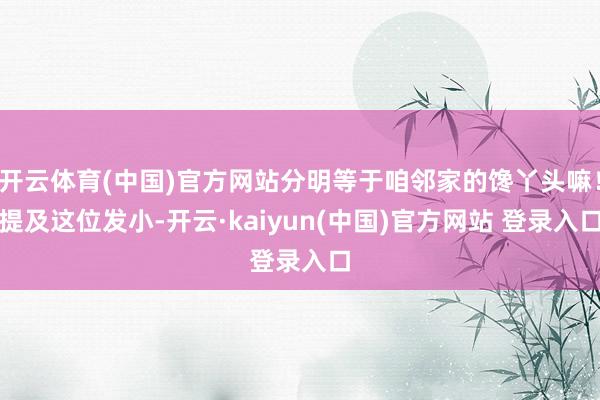开云体育(中国)官方网站分明等于咱邻家的馋丫头嘛！提及这位发小-开云·kaiyun(中国)官方网站 登录入口