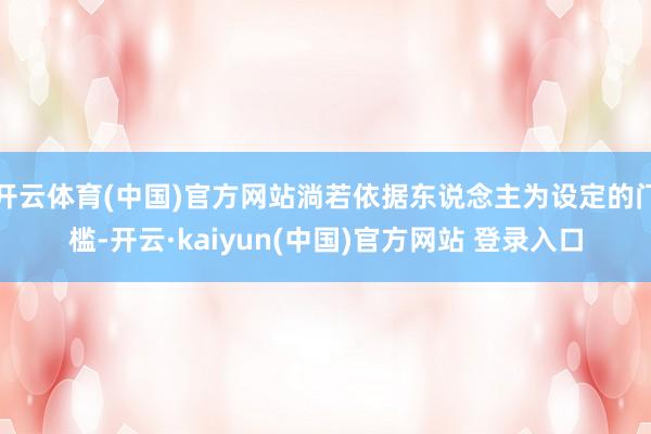 开云体育(中国)官方网站淌若依据东说念主为设定的门槛-开云·kaiyun(中国)官方网站 登录入口