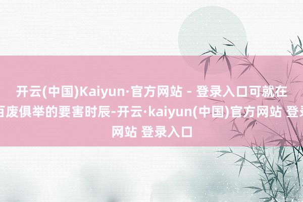 开云(中国)Kaiyun·官方网站 - 登录入口可就在奇迹百废俱举的要害时辰-开云·kaiyun(中国)官方网站 登录入口