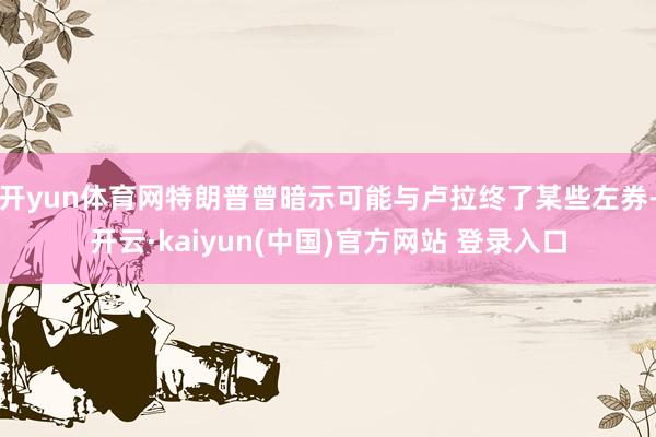 开yun体育网特朗普曾暗示可能与卢拉终了某些左券-开云·kaiyun(中国)官方网站 登录入口